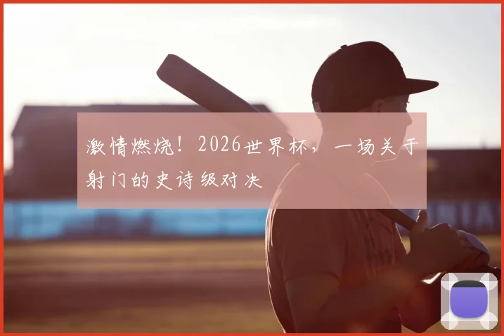 激情燃烧！2026世界杯，一场关于射门的史诗级对决