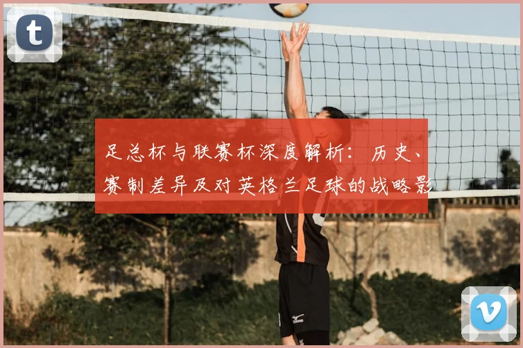 足总杯与联赛杯深度解析：历史、赛制差异及对英格兰足球的战略影响