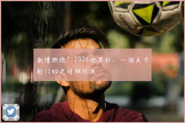 激情燃烧！2026世界杯，一场关于射门的史诗级对决